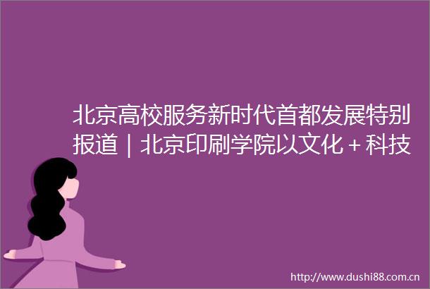 北京高校服务新时代首都发展特别报道｜北京印刷学院以文化＋科技服务北京全国文化中心建设