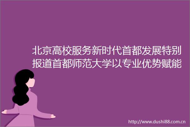 北京高校服务新时代首都发展特别报道首都师范大学以专业优势赋能未成年人司法保护