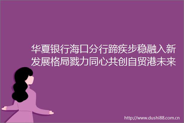 华夏银行海口分行蹄疾步稳融入新发展格局戮力同心共创自贸港未来