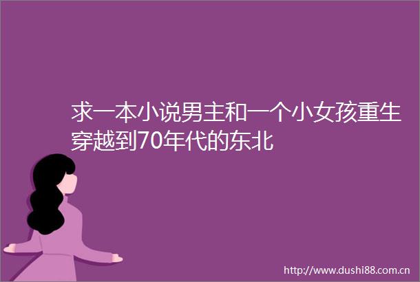 求一本小说男主和一个小女孩重生穿越到70年代的东北