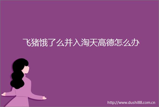 飞猪饿了么并入淘天高德怎么办