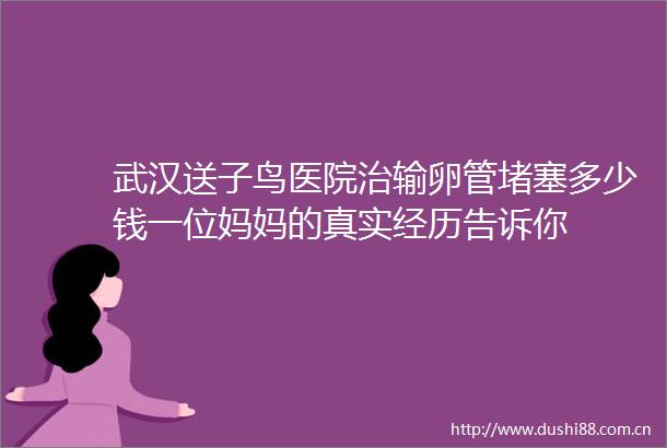 武汉送子鸟医院治输卵管堵塞多少钱一位妈妈的真实经历告诉你