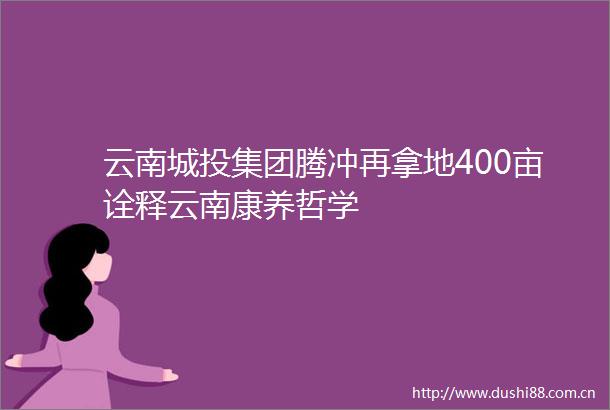 云南城投集团腾冲再拿地400亩诠释云南康养哲学