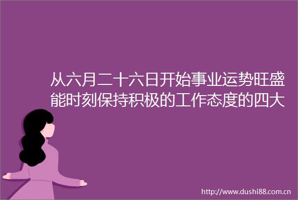 从六月二十六日开始事业运势旺盛能时刻保持积极的工作态度的四大生肖