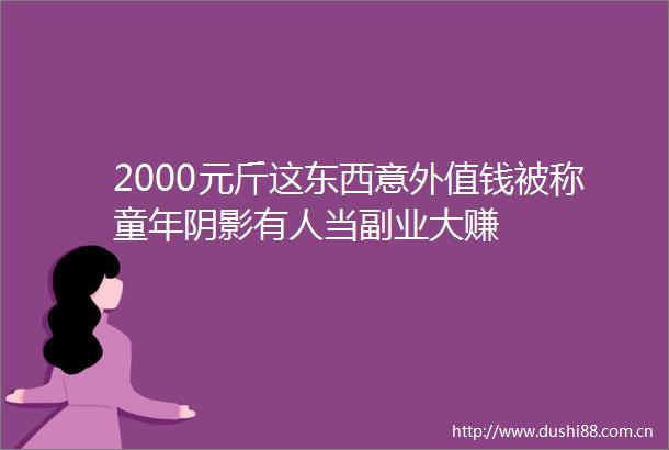 2000元斤这东西意外值钱被称童年阴影有人当副业大赚