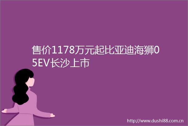售价1178万元起比亚迪海狮05EV长沙上市