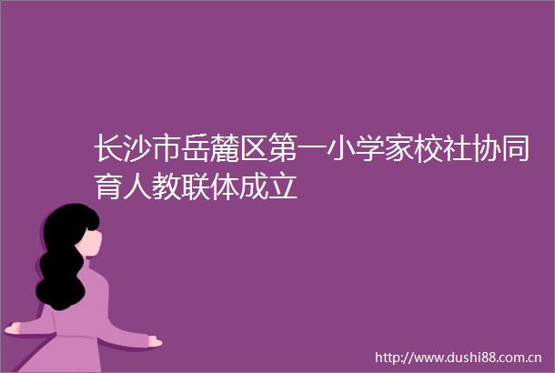 长沙市岳麓区第一小学家校社协同育人教联体成立