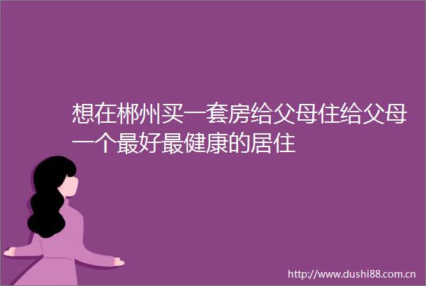 想在郴州买一套房给父母住给父母一个最好最健康的居住