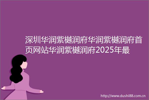 深圳华润紫樾润府华润紫樾润府首页网站华润紫樾润府2025年最新价格户型配套
