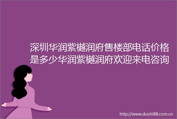 深圳华润紫樾润府售楼部电话价格是多少华润紫樾润府欢迎来电咨询