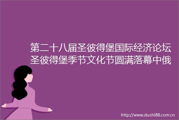 第二十八届圣彼得堡国际经济论坛圣彼得堡季节文化节圆满落幕中俄交响乐团音乐会谱写友谊新篇