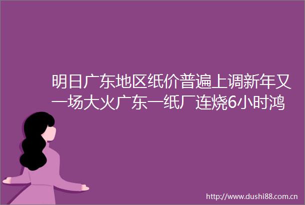 明日广东地区纸价普遍上调新年又一场大火广东一纸厂连烧6小时鸿兴印刷集团10亿卖掉纸厂钱已全部到账