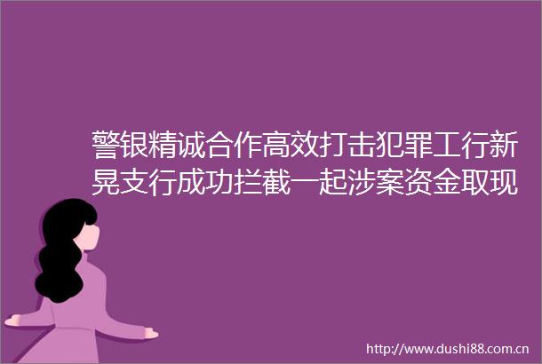警银精诚合作高效打击工行新晃支行成功拦截一起涉案资金取现交易