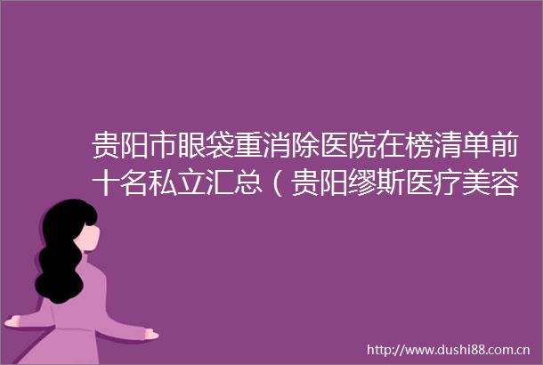 贵阳市眼袋重消除医院在榜清单前十名私立汇总（贵阳缪斯医疗美容全城知名度高涨）