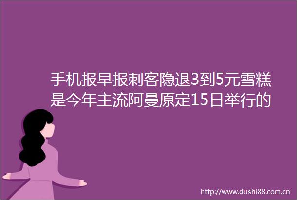 手机报早报刺客隐退3到5元雪糕是今年主流阿曼原定15日举行的伊美谈判取消