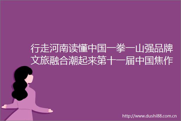行走河南读懂一拳一山强品牌文旅融合潮起来第十一届焦作国际太极拳大赛暨2023云台山旅游节印象