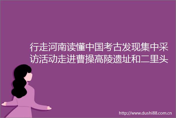 行走河南读懂考古发现集中采访活动走进曹操高陵遗址和二里头夏都遗址