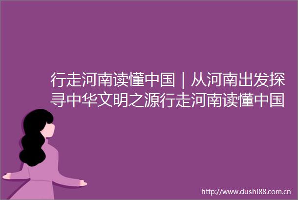 行走河南读懂｜从河南出发探寻中华文明之源行走河南读懂文明探源集中采访活动综述