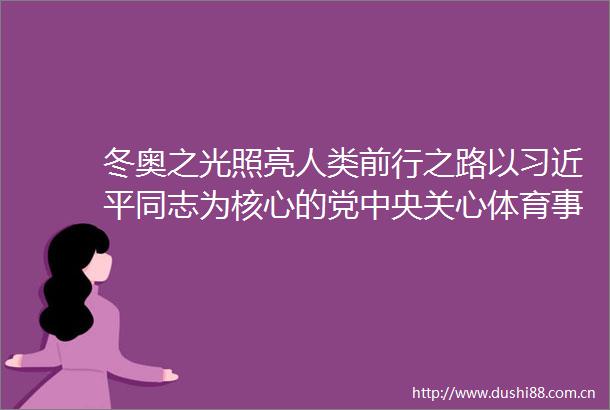 冬奥之光照亮人类前行之路以同志为核心的党中央关心体育事业和北京冬奥会冬残奥会筹办工作纪实