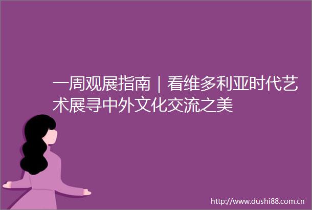 一周观展指南｜看维多利亚时代艺术展寻中外文化交流之美