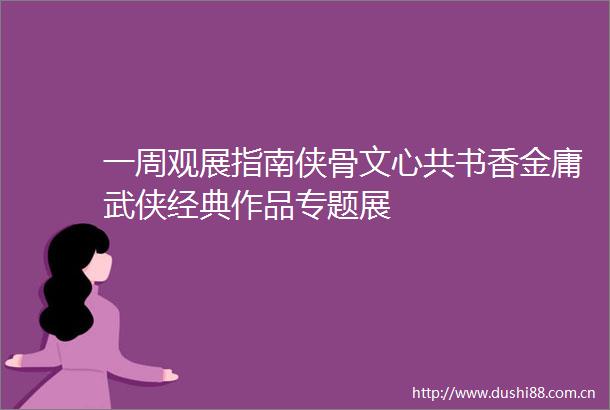 一周观展指南侠骨文心共书香金庸武侠经典作品专题展