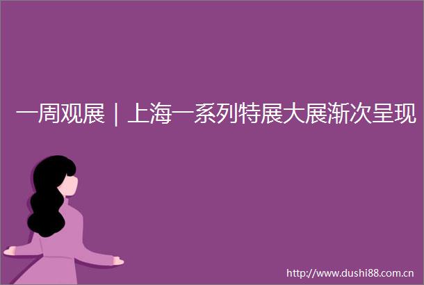 一周观展｜上海一系列特展大展渐次呈现