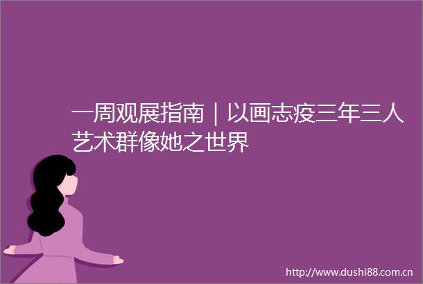 一周观展指南｜以画志疫三年三人艺术群像她之世界