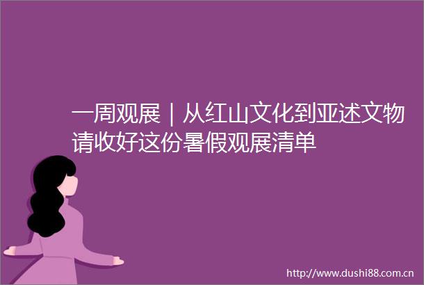 一周观展｜从红山文化到亚述文物请收好这份暑假观展清单
