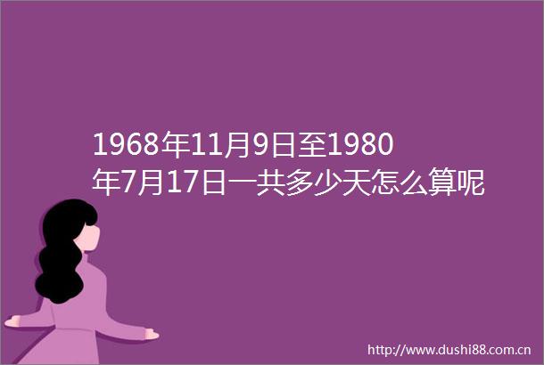 1968年11月9日至1980年7月17日一共多少天怎么算呢急急求解答