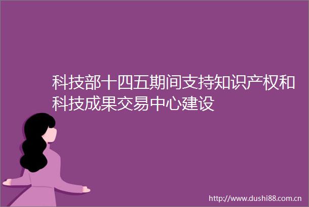 科技部十四五期间支持知识产权和科技成果交易中心建设