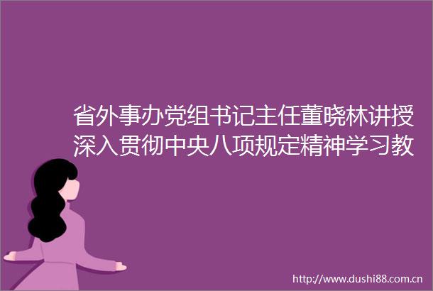 省外事办党组书记主任董晓林讲授深入贯彻中央八项规定精神学习教育专题党课