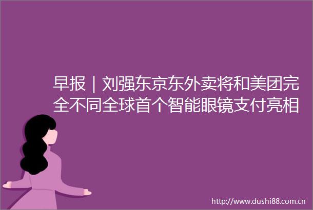 早报｜刘强东京东外卖将和美团完全不同全球首个智能眼镜支付亮相罗马仕召回近50万台过热充电宝