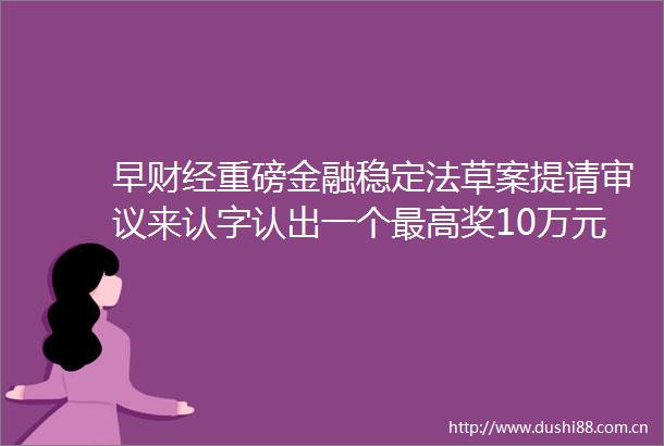 早财经重磅金融稳定法草案提请审议来认字认出一个最高奖10万元拜登宣布纽约州进入紧急状态