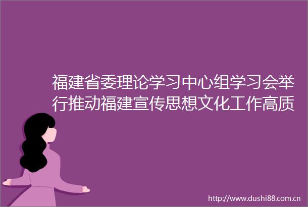福建省委理论学习中心组学习会举行推动福建宣传思想文化工作高质量发展