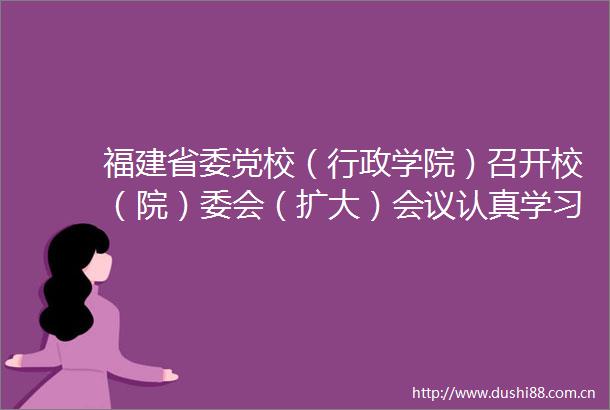 福建省委党校（行政学院）召开校（院）委会（扩大）会议认真学习贯彻党的二十届三中全会精神