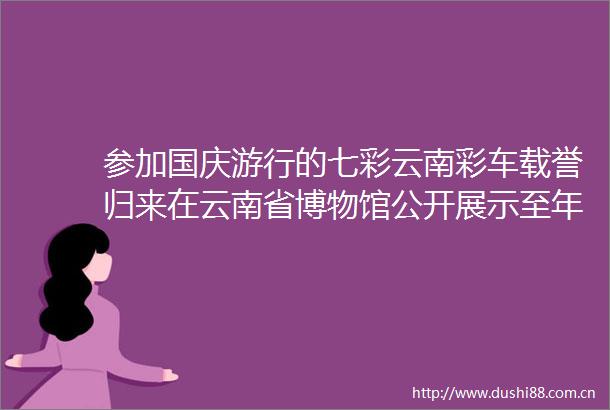 参加国庆游行的七彩云南彩车载誉归来在云南省博物馆公开展示至年底