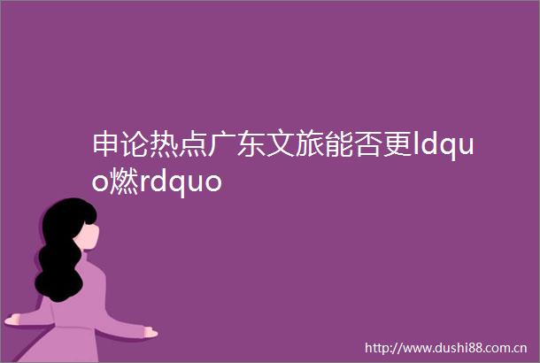 申论热点广东文旅能否更ldquo燃rdquo