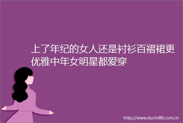 上了年纪的女人还是衬衫百褶裙更优雅中年女明星都爱穿