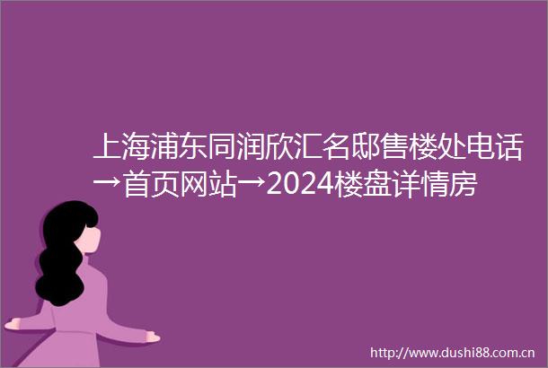上海浦东同润欣汇名邸售楼处电话→首页网站→2024楼盘详情房价