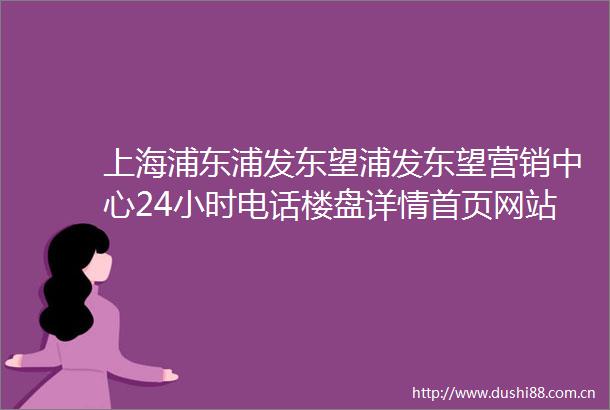 上海浦东浦发东望浦发东望营销中心24小时电话楼盘详情首页网站