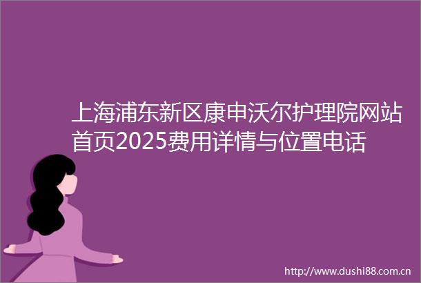 上海浦东新区康申沃尔护理院网站首页2025费用详情与位置电话