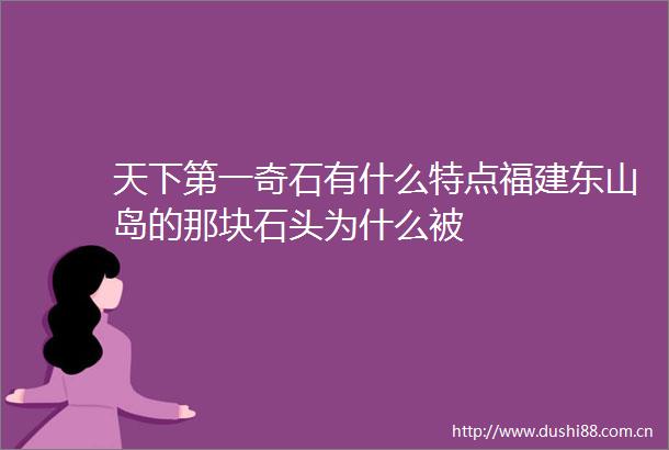 天下第一奇石有什么特点福建东山岛的那块石头为什么被