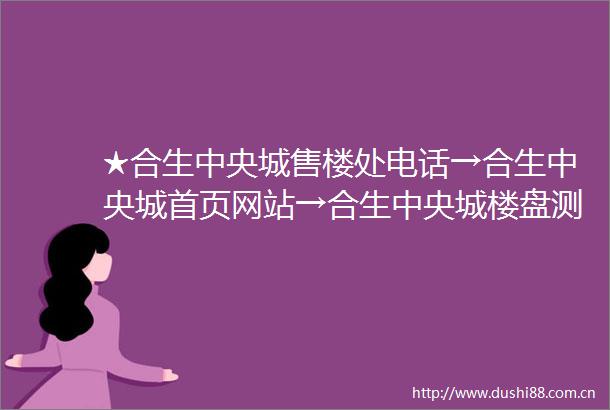 ★合生中央城售楼处电话→合生中央城首页网站→合生中央城楼盘测评→营销中心电话→楼盘详情售楼处定位→★24小时电话热线