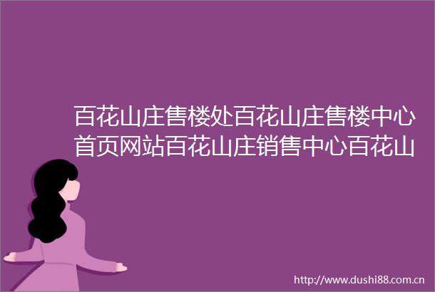 百花山庄售楼处百花山庄售楼中心首页网站百花山庄销售中心百花山庄欢迎您楼盘详情最新价格户型图容积率售楼处