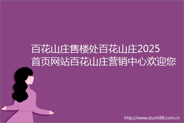 百花山庄售楼处百花山庄2025首页网站百花山庄营销中心欢迎您楼盘详情最新价格户型图容积率最新售楼处中心