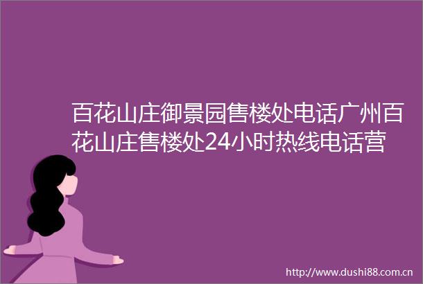 百花山庄御景园售楼处电话广州百花山庄售楼处24小时热线电话营销中心电话