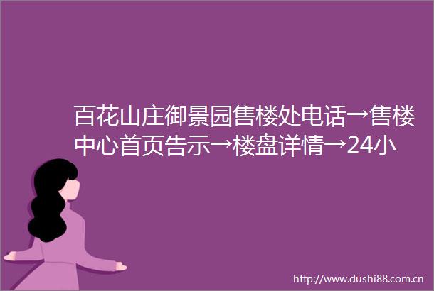 百花山庄御景园售楼处电话→售楼中心首页告示→楼盘详情→24小时热线电话