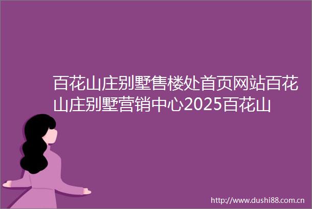 百花山庄别墅售楼处首页网站百花山庄别墅营销中心2025百花山庄别墅欢迎您楼盘详情最新价格户型图容积率售楼处中心