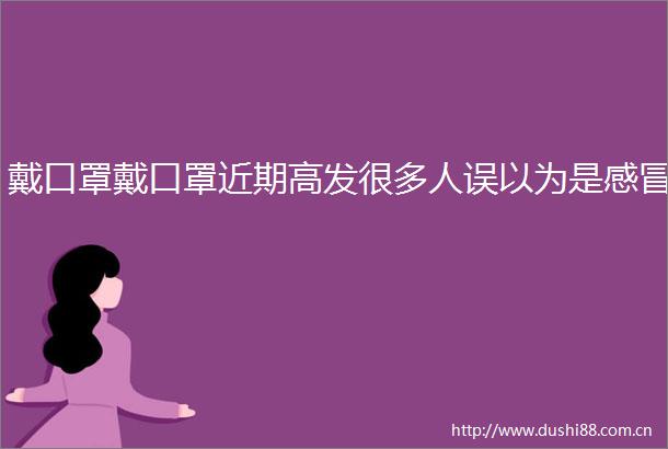 戴口罩戴口罩近期高发很多人误以为是感冒
