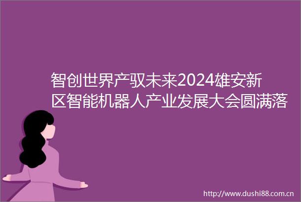 智创世界产驭未来2024雄安新区智能机器人产业发展大会圆满落幕